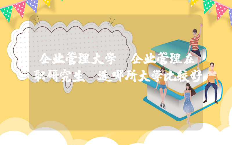 企业管理大学(企业管理在职研究生，选哪所大学比较好？)