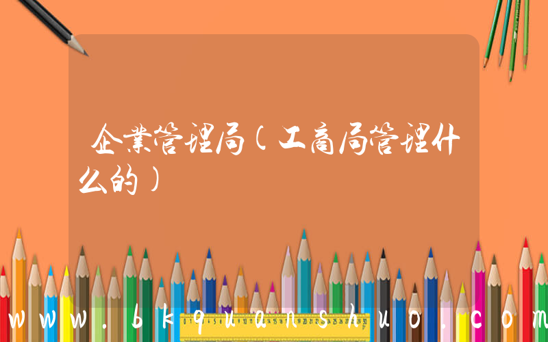 企业管理局(工商局管理什么的)