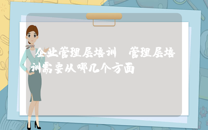 企业管理层培训(管理层培训需要从哪几个方面？)