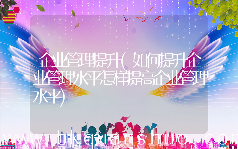企业管理提升(如何提升企业管理水平怎样提高企业管理水平)