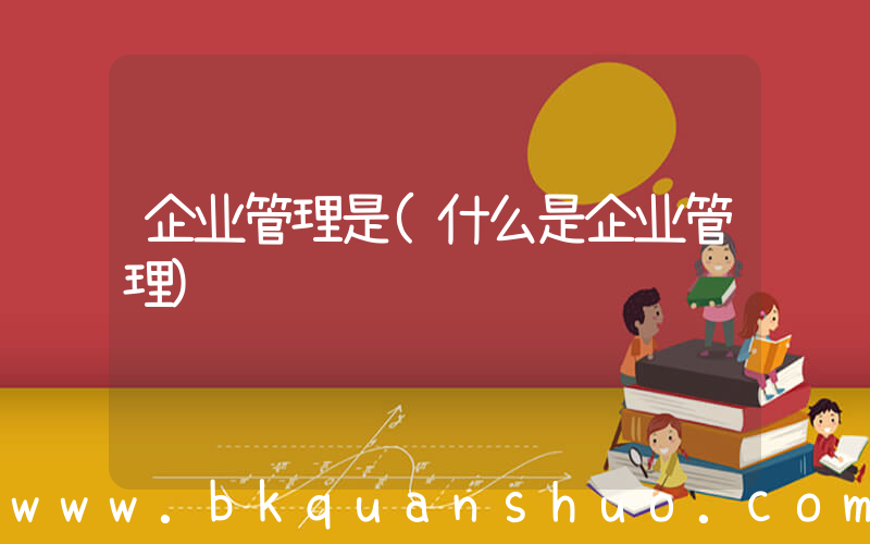 企业管理是(什么是企业管理)