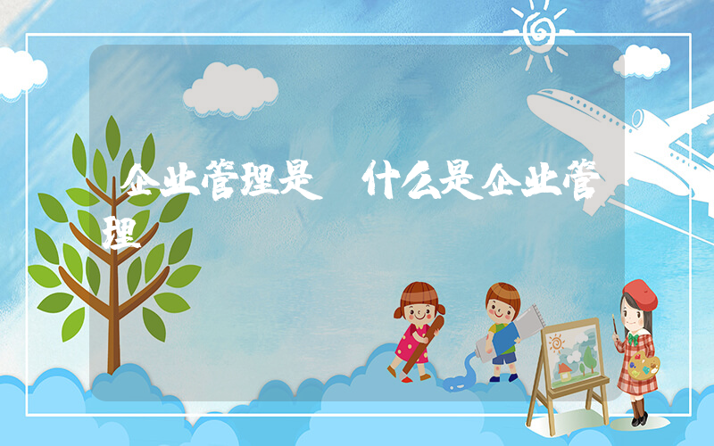 企业管理是(什么是企业管理？)