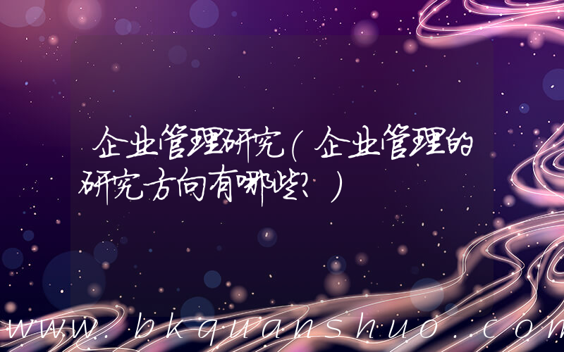 企业管理研究(企业管理的研究方向有哪些？)