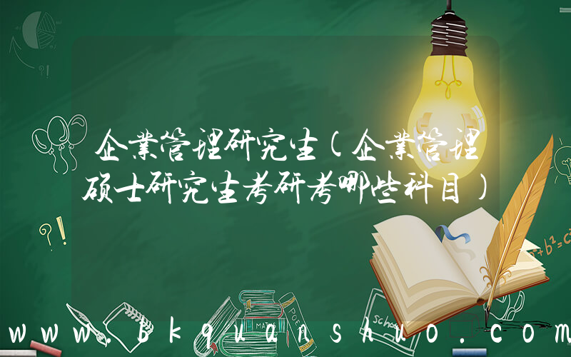 企业管理研究生(企业管理硕士研究生考研考哪些科目)