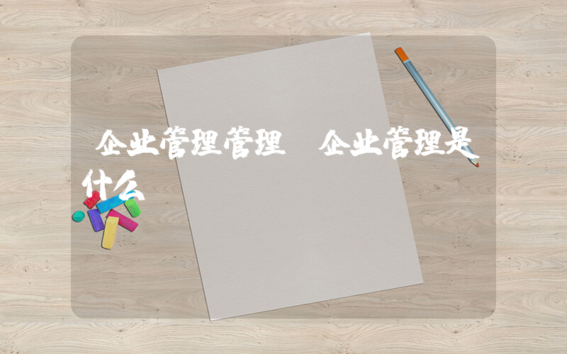 企业管理管理(企业管理是什么)
