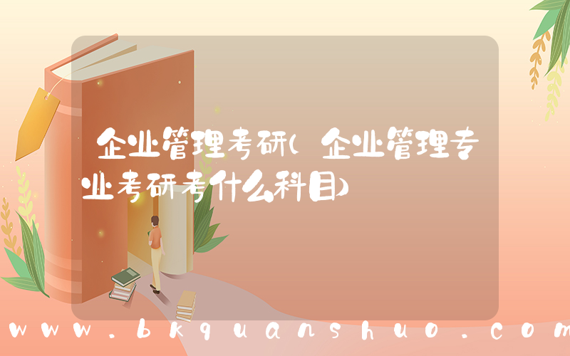 企业管理考研(企业管理专业考研考什么科目)