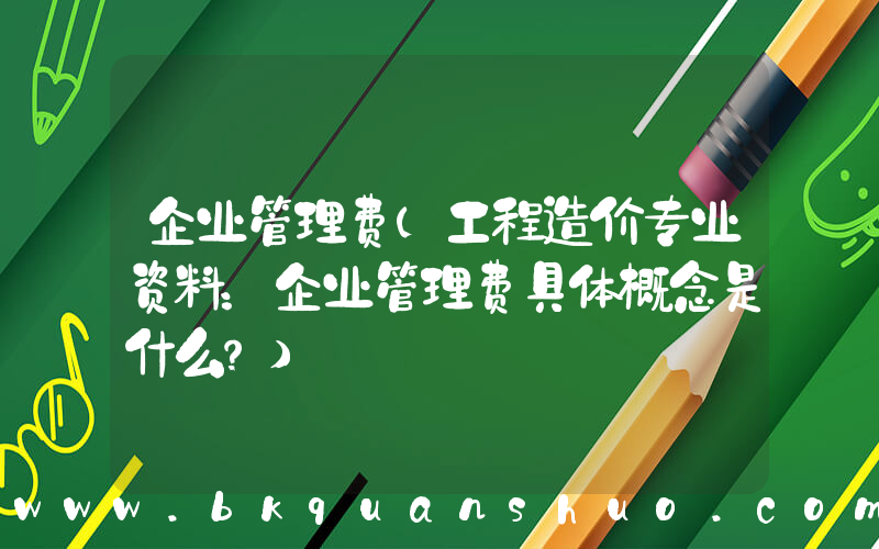 企业管理费(工程造价专业资料：企业管理费具体概念是什么？)