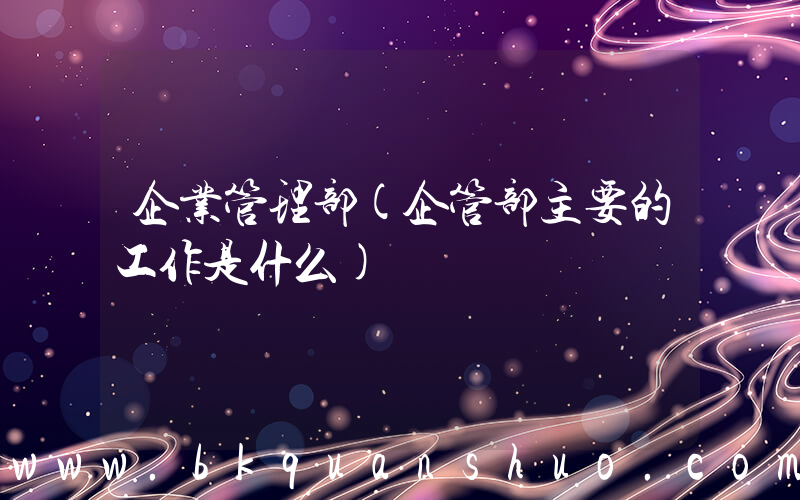 企业管理部(企管部主要的工作是什么)