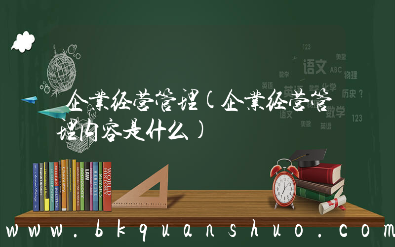 企业经营管理(企业经营管理内容是什么)