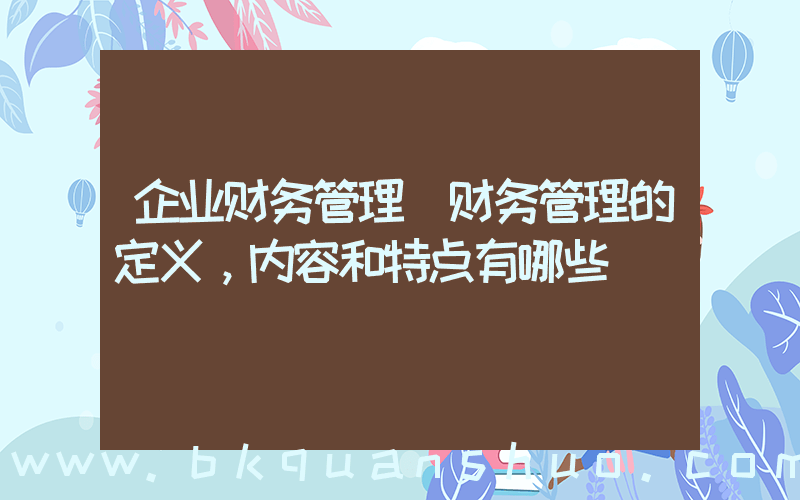 企业财务管理(财务管理的定义，内容和特点有哪些)
