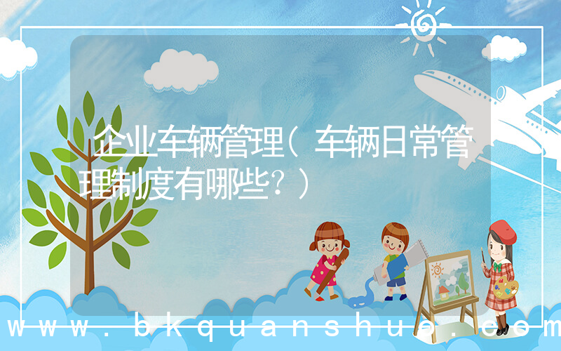 企业车辆管理(车辆日常管理制度有哪些？)