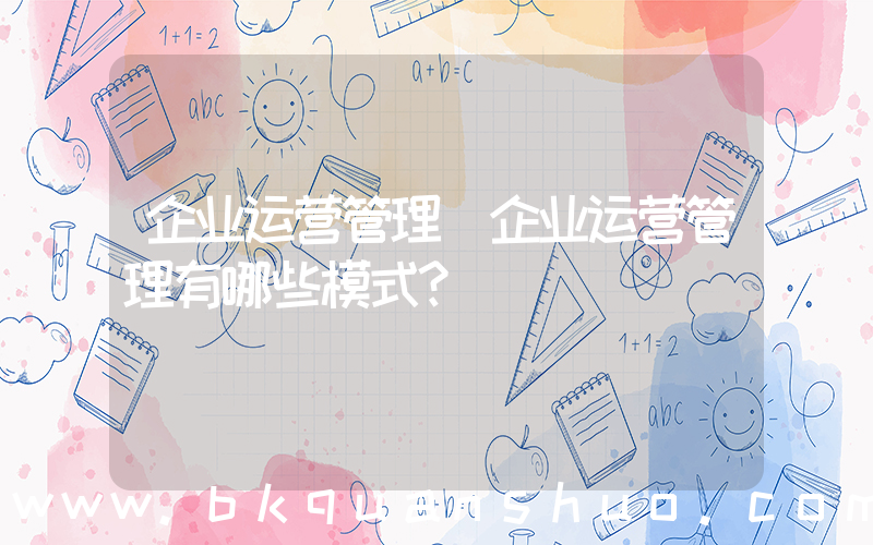 企业运营管理(企业运营管理有哪些模式？)