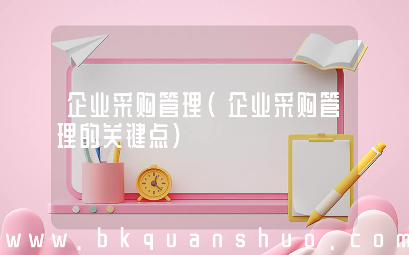 企业采购管理(企业采购管理的关键点)