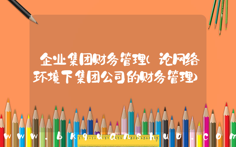 企业集团财务管理(论网络环境下集团公司的财务管理)