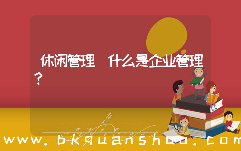 休闲管理(什么是企业管理？)