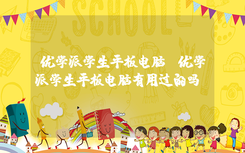 优学派学生平板电脑(优学派学生平板电脑有用过的吗)