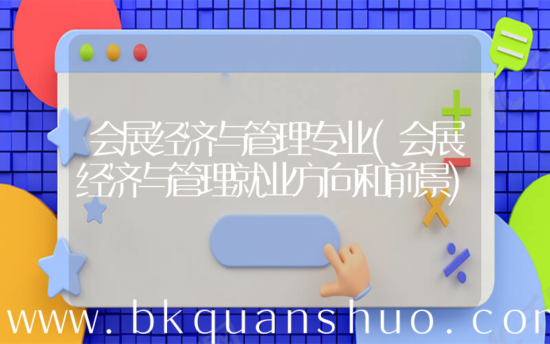 会展经济与管理专业(会展经济与管理就业方向和前景)