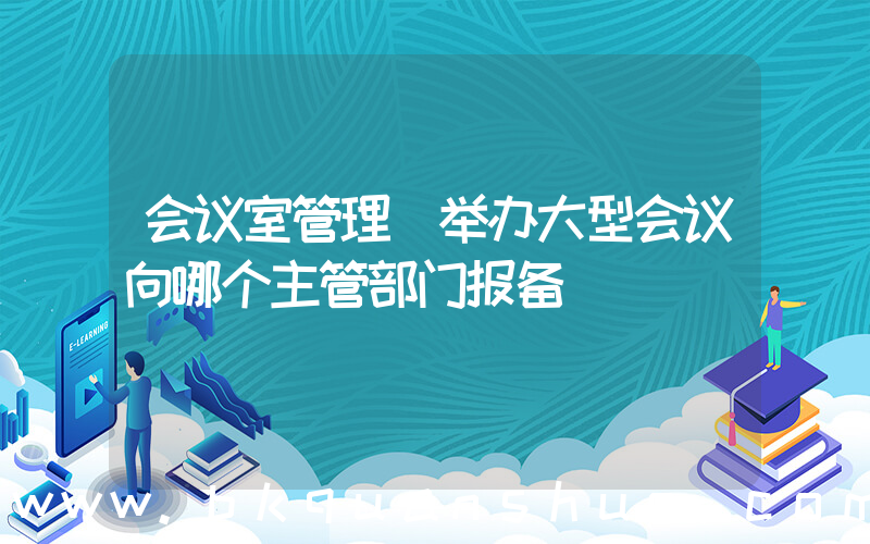 会议室管理(举办大型会议向哪个主管部门报备)