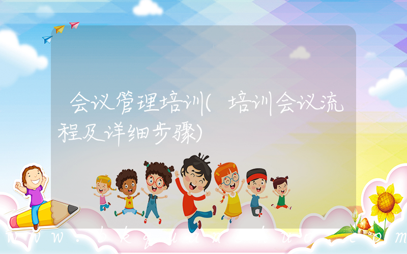 会议管理培训(培训会议流程及详细步骤)