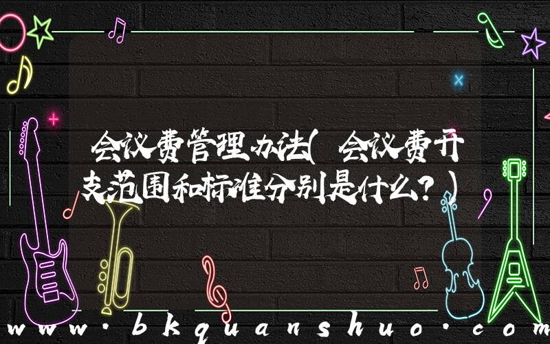 会议费管理办法(会议费开支范围和标准分别是什么？)