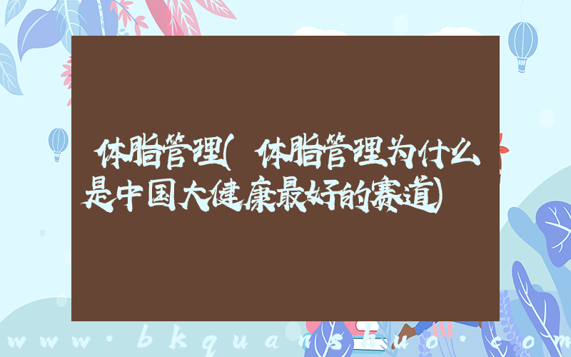 体脂管理(体脂管理为什么是中国大健康最好的赛道)