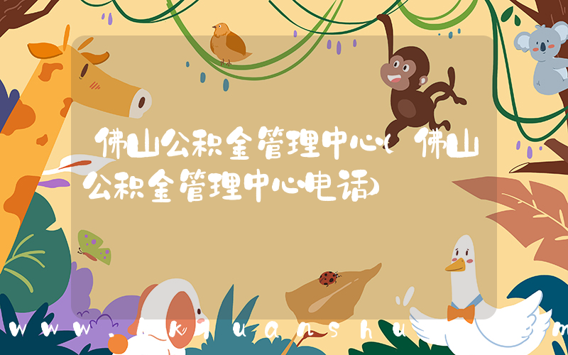 佛山公积金管理中心(佛山公积金管理中心电话)