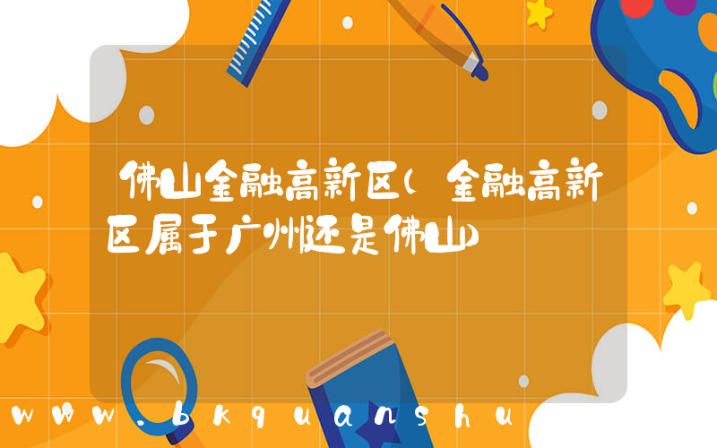 佛山金融高新区(金融高新区属于广州还是佛山)