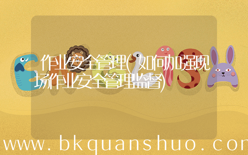 作业安全管理(如何加强现场作业安全管理监督)