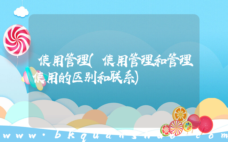 使用管理(使用管理和管理使用的区别和联系)