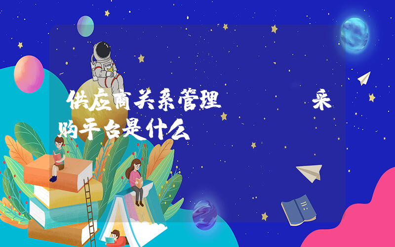 供应商关系管理(srm采购平台是什么？)