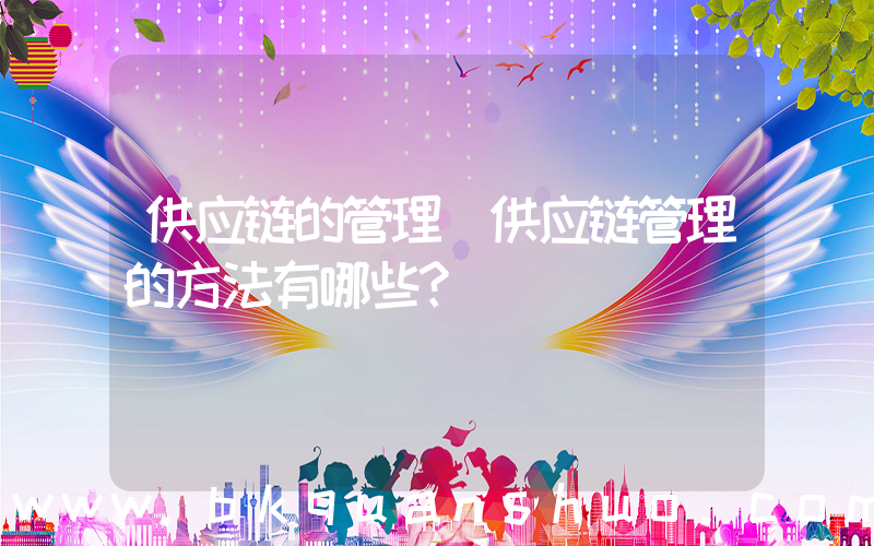 供应链的管理(供应链管理的方法有哪些？)