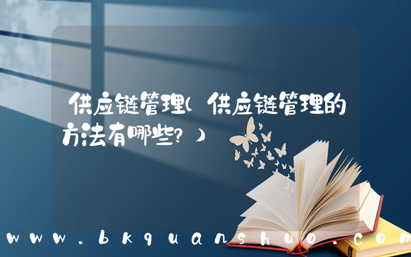 供应链管理(供应链管理的方法有哪些？)