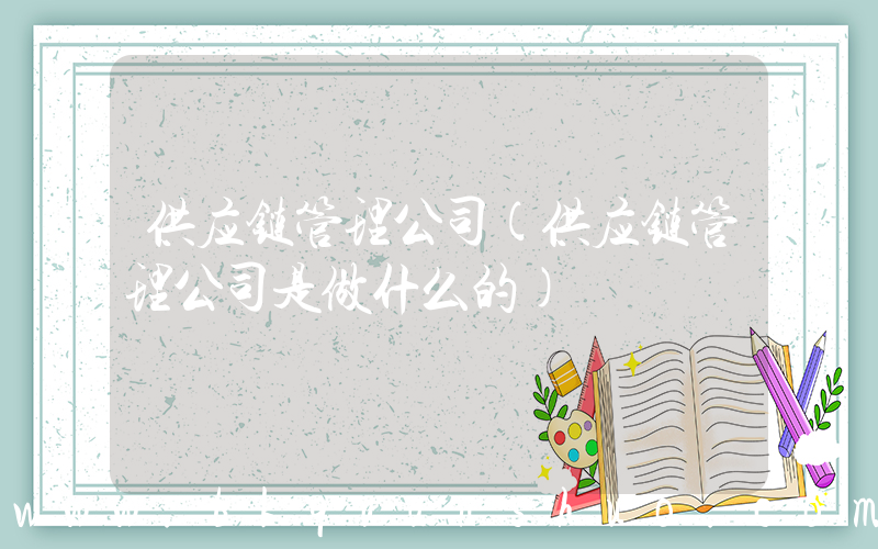 供应链管理公司(供应链管理公司是做什么的)