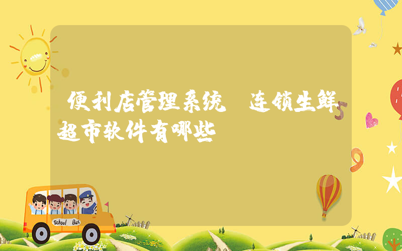 便利店管理系统(连锁生鲜超市软件有哪些)