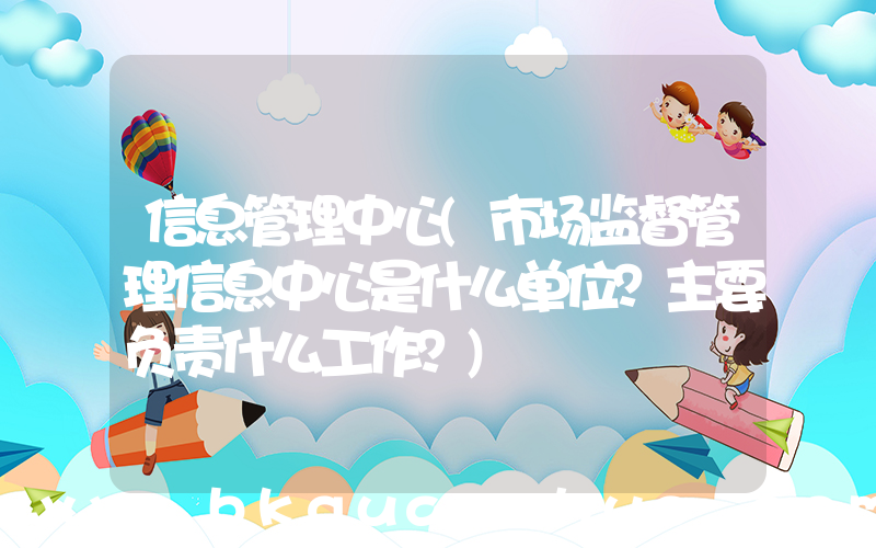 信息管理中心(市场监督管理信息中心是什么单位？主要负责什么工作？)