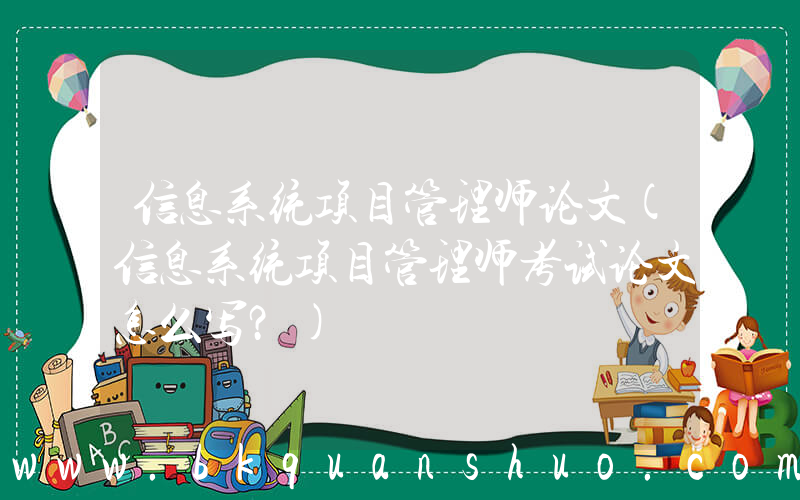 信息系统项目管理师论文(信息系统项目管理师考试论文怎么写？)