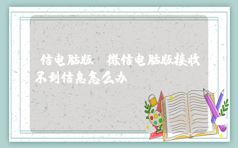 信电脑版(微信电脑版接收不到信息怎么办？)