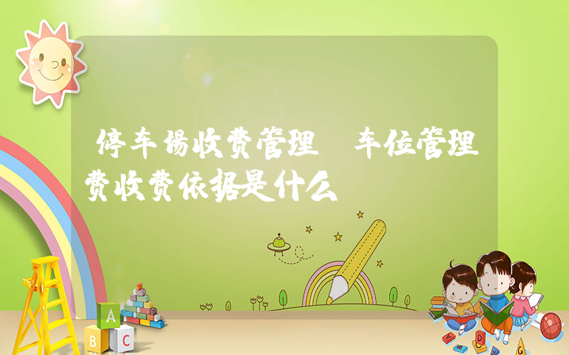 停车场收费管理(车位管理费收费依据是什么)