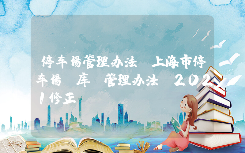 停车场管理办法(上海市停车场(库)管理办法(2021修正))