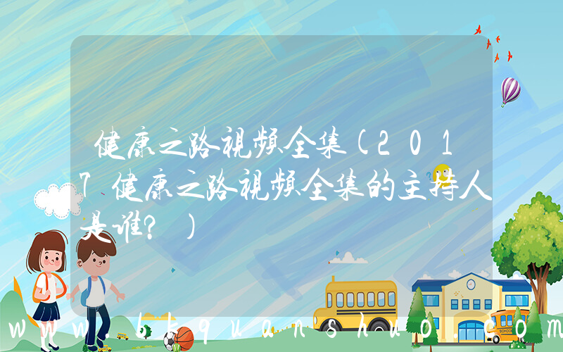 健康之路视频全集(2017健康之路视频全集的主持人是谁？)