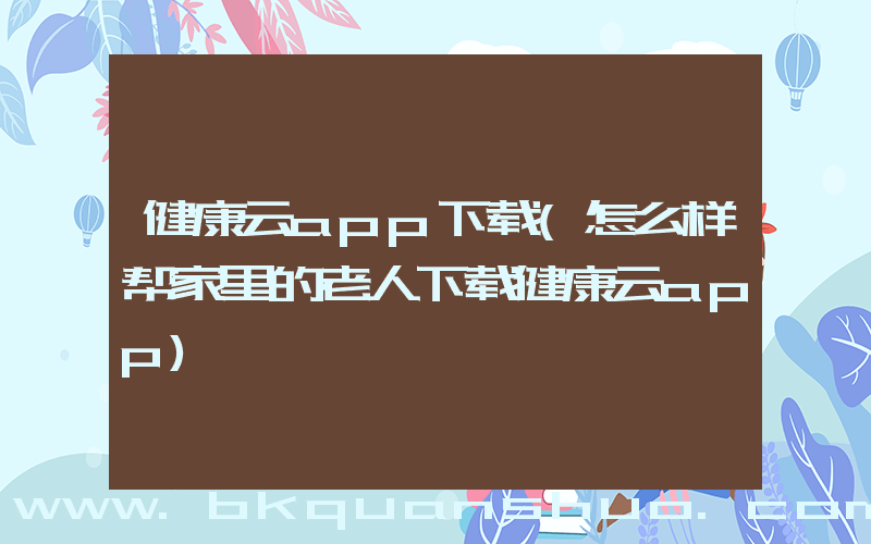 健康云app下载(怎么样帮家里的老人下载健康云app)