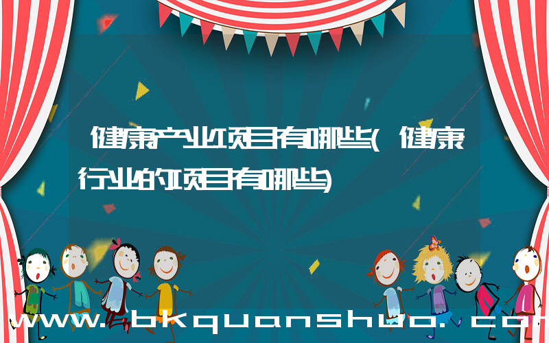 健康产业项目有哪些(健康行业的项目有哪些)