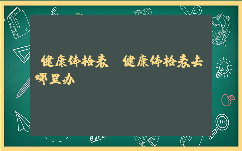 健康体检表(健康体检表去哪里办)