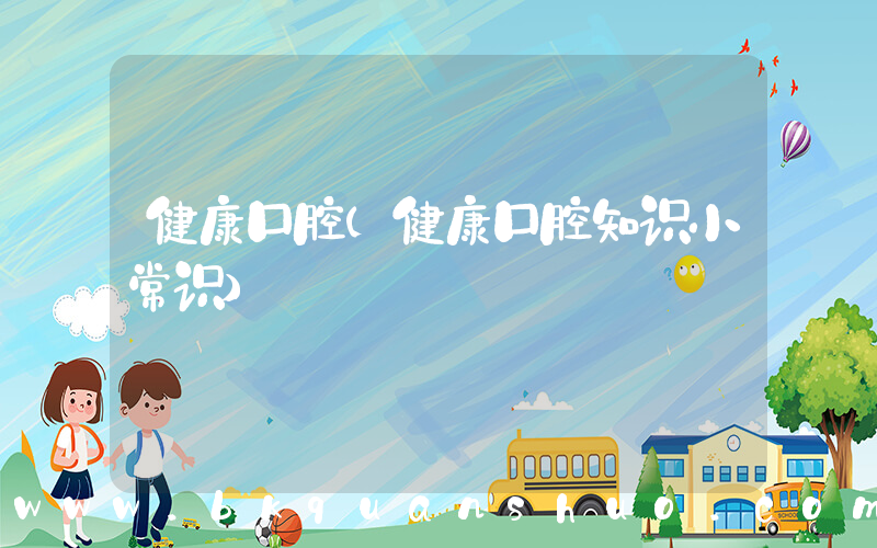 健康口腔(健康口腔知识小常识)