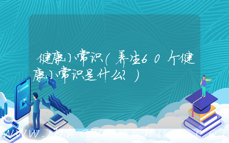 健康小常识(养生60个健康小常识是什么？)