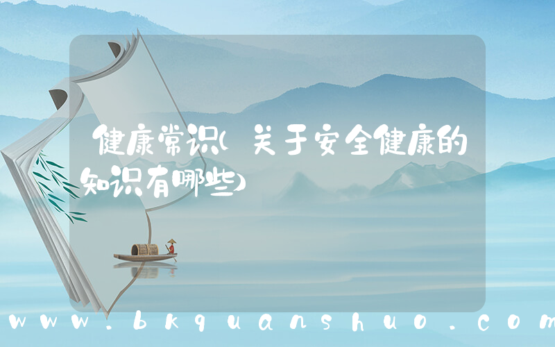 健康常识(关于安全健康的知识有哪些)