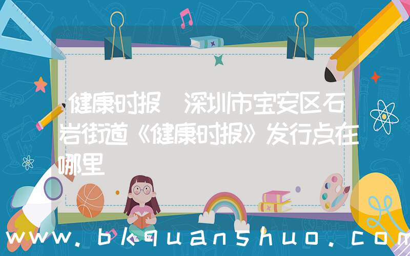 健康时报(深圳市宝安区石岩街道《健康时报》发行点在哪里)