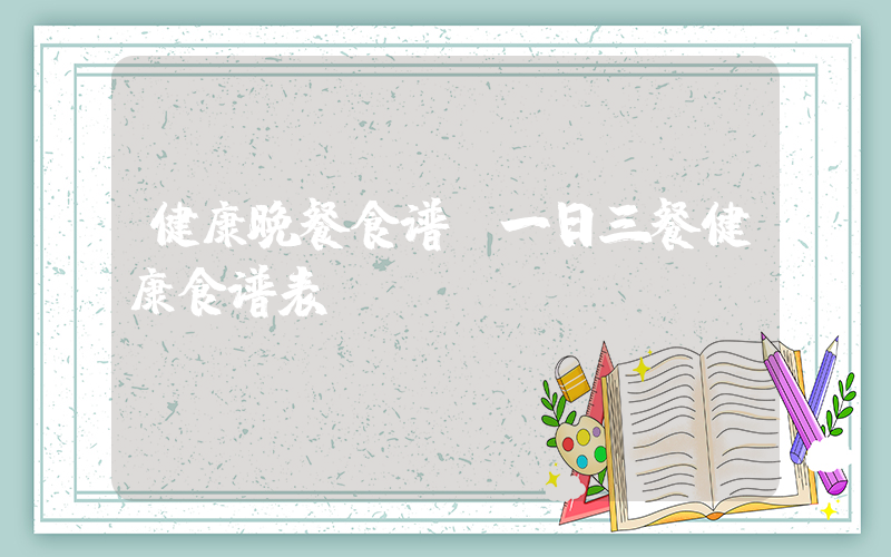 健康晚餐食谱(一日三餐健康食谱表)