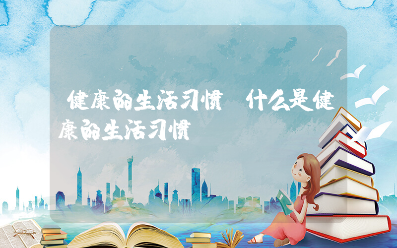 健康的生活习惯(什么是健康的生活习惯)