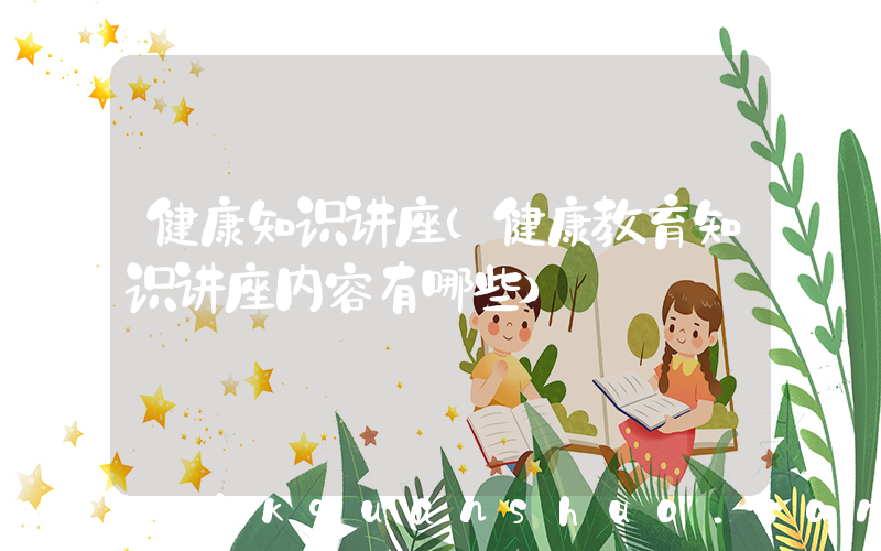 健康知识讲座(健康教育知识讲座内容有哪些)
